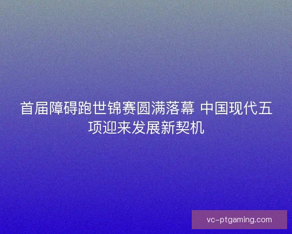 首届障碍跑世锦赛圆满落幕 中国现代五项迎来发展新契机