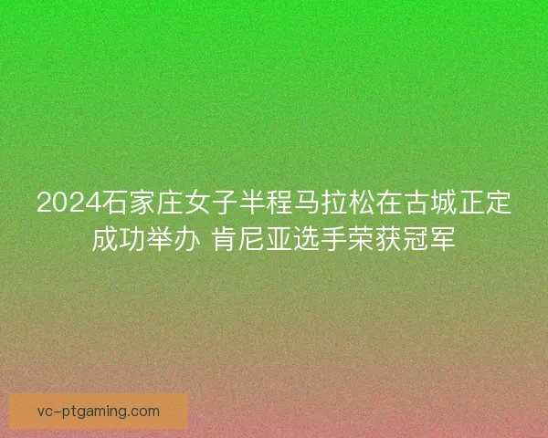2024石家庄女子半程马拉松在古城正定成功举办 肯尼亚选手荣获冠军