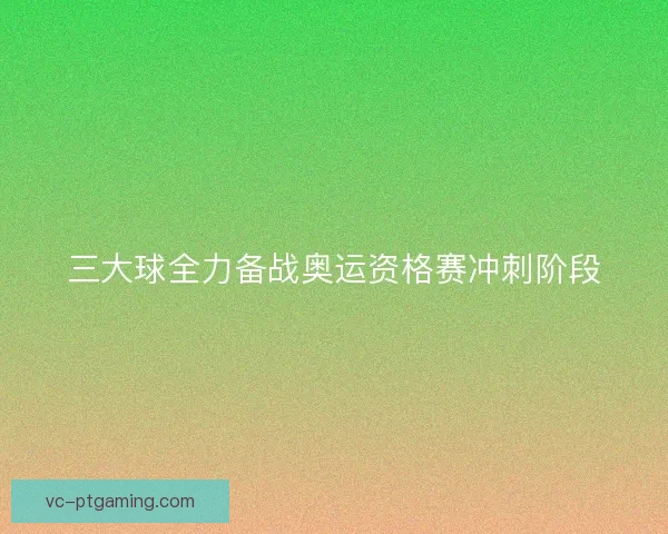 三大球全力备战奥运资格赛冲刺阶段